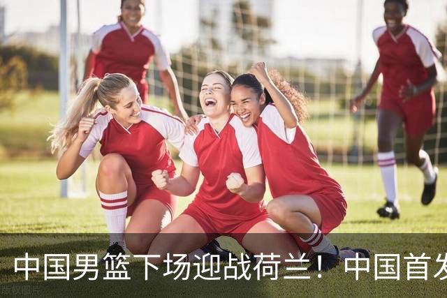 中国男篮下场迎战荷兰！中国首发5虎来袭，杨瀚森迎来归国首秀